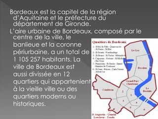 Bordeaux est la capitel de la région
d’Aquitaine et le préfecture du
département de Gironde.
L’aire urbaine de Bordeaux, composé par le
centre de la ville, le
banlieue et la coronne
périurbaine, a un total de
1 105 257 habitants. La
ville de Bordeaux est
aussi divissée en 12
quartiers qui appartenient
à la vieille ville ou des
quartiers moderns ou
historiques.
 