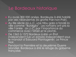  Il y avais 300 000 anées, Bordeuax à étè habité
par des néandertals (la grotte Pair-non-Pair).
 Au IIIe siècle av.J.-C. une tribu gala a fondé la
ville comme “Burdiglia”. Les romains ont pris la
ville l’anée av.J.-C. par l’importance du
commerce avec l’étain et le plomb.
 De 1362 à 1372 Bordeux a étè un Ètat
indépendent fue un estado independient sous
le mandat d’Édouard Plantagenêt. Le Prince
Noir.
 Pendant la Première et la deuxième Guerre
Mondiel, Bordeaux a étè le refuge du goberne
française.
 