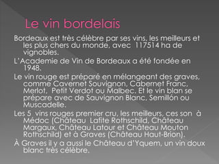 Bordeaux est très célèbre par ses vins, les meilleurs et
les plus chers du monde, avec 117514 ha de
vignobles.
L’Academie de Vin de Bordeaux a été fondée en
1948.
Le vin rouge est préparé en mélangeant des graves,
comme Cavernet Souvignon, Cabernet Franc,
Merlot, Petit Verdot ou Malbec. Et le vin blan se
prépare avec de Sauvignon Blanc, Semillón ou
Muscadelle.
Les 5 vins rouges premier cru, les meilleurs, ces son à
Médoc (Château Lafite Rothschild, Château
Margaux, Château Latour et Château Mouton
Rothschild) et à Graves (Château Haut-Brion).
À Graves il y a aussi le Château d’Yquem, un vin doux
blanc très célèbre.
 