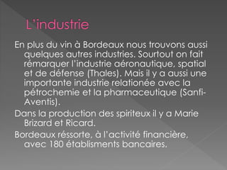 En plus du vin à Bordeaux nous trouvons aussi
quelques autres industries. Sourtout on fait
rémarquer l’industrie aéronautique, spatial
et de défense (Thales). Mais il y a aussi une
importante industrie relationée avec la
pétrochemie et la pharmaceutique (Sanfi-
Aventis).
Dans la production des spiriteux il y a Marie
Brizard et Ricard.
Bordeaux réssorte, à l’activité financière,
avec 180 établisments bancaires.
 