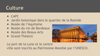 Culture
● CAPC
● Jardin botanique dans le quartier de la Bastide
● Musée de l’Aquitaine
● Musée du vin de Bordeaux
● Musée des Beaux-Arts
● Grand-Théatre
Le port de la Lune et le centre
ville sont inscrits au Patrimoine Mondial par l’UNESCO.
 