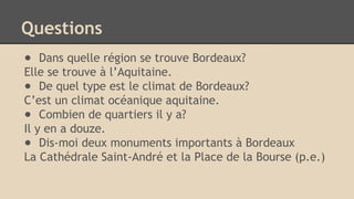 Questions
● Dans quelle région se trouve Bordeaux?
Elle se trouve à l’Aquitaine.
● De quel type est le climat de Bordeaux?
C’est un climat océanique aquitaine.
● Combien de quartiers il y a?
Il y en a douze.
● Dis-moi deux monuments importants à Bordeaux
La Cathédrale Saint-André et la Place de la Bourse (p.e.)
 