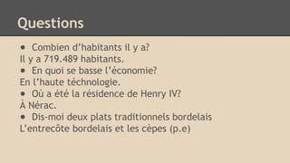 Questions
● Combien d’habitants il y a?
Il y a 719.489 habitants.
● En quoi se basse l’économie?
En l’haute téchnologie.
● Où a été la résidence de Henry IV?
À Nérac.
● Dis-moi deux plats traditionnels bordelais
L’entrecôte bordelais et les cèpes (p.e)
 