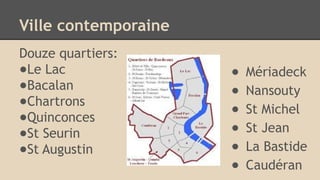 Ville contemporaine
Douze quartiers:
●Le Lac
●Bacalan
●Chartrons
●Quinconces
●St Seurin
●St Augustin
● Mériadeck
● Nansouty
● St Michel
● St Jean
● La Bastide
● Caudéran
 