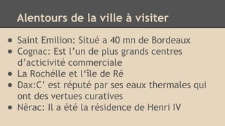 Alentours de la ville à visiter
● Saint Emilion: Situé a 40 mn de Bordeaux
● Cognac: Est l’un de plus grands centres
d’acticivité commerciale
● La Rochélle et l‘île de Ré
● Dax:C’ est réputé par ses eaux thermales qui
ont des vertues curatives
● Nèrac: Il a été la résidence de Henri IV
 