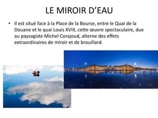 LE MIROIR D’EAU
• Il est situé face à la Place de la Bourse, entre le Quai de la
Douane et le quai Louis XVIII, cette œuvre spectaculaire, due
au paysagiste Michel Corajoud, alterne des effets
extraordinaires de miroir et de brouillard.
 