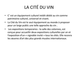LA CITÉ DU VIN
• C’ est un équipement culturel inédit dédié au vin comme
patrimoine culturel, universel et vivant.
• La Cité du Vin est le seul équipement au monde à proposer
pour un large public une telle approche du vin .
• Les expositions temporaires : la salle des colonnes, est
conçue pour accueillir deux expositions culturelles par an et
l’exposition d’un « vignoble invité » tous les étés. Elle recevra
les œuvres d’art des plus grands musées internationaux.
 