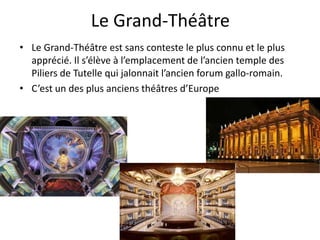Le Grand-Théâtre
• Le Grand-Théâtre est sans conteste le plus connu et le plus
apprécié. Il s’élève à l’emplacement de l’ancien temple des
Piliers de Tutelle qui jalonnait l’ancien forum gallo-romain.
• C’est un des plus anciens théâtres d’Europe
 
