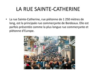 LA RUE SAINTE-CATHERINE
• La rue Sainte-Catherine, rue piétonne de 1 250 mètres de
long, est la principale rue commerçante de Bordeaux. Elle est
parfois présentée comme la plus longue rue commerçante et
piétonne d’Europe.
 