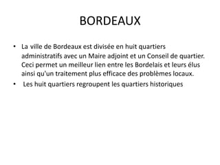 BORDEAUX
• La ville de Bordeaux est divisée en huit quartiers
administratifs avec un Maire adjoint et un Conseil de quartier.
Ceci permet un meilleur lien entre les Bordelais et leurs élus
ainsi qu'un traitement plus efficace des problèmes locaux.
• Les huit quartiers regroupent les quartiers historiques
 
