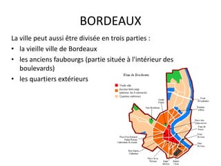 BORDEAUX
La ville peut aussi être divisée en trois parties :
• la vieille ville de Bordeaux
• les anciens faubourgs (partie située à l'intérieur des
boulevards)
• les quartiers extérieurs
 
