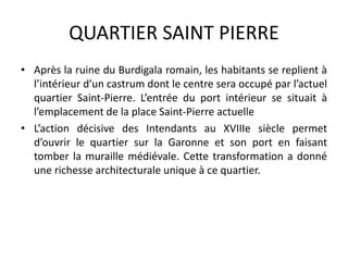 QUARTIER SAINT PIERRE
• Après la ruine du Burdigala romain, les habitants se replient à
l’intérieur d’un castrum dont le centre sera occupé par l’actuel
quartier Saint-Pierre. L’entrée du port intérieur se situait à
l’emplacement de la place Saint-Pierre actuelle
• L’action décisive des Intendants au XVIIIe siècle permet
d’ouvrir le quartier sur la Garonne et son port en faisant
tomber la muraille médiévale. Cette transformation a donné
une richesse architecturale unique à ce quartier.
 