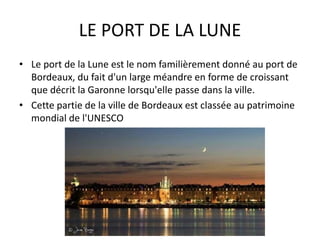 LE PORT DE LA LUNE
• Le port de la Lune est le nom familièrement donné au port de
Bordeaux, du fait d'un large méandre en forme de croissant
que décrit la Garonne lorsqu'elle passe dans la ville.
• Cette partie de la ville de Bordeaux est classée au patrimoine
mondial de l'UNESCO
 