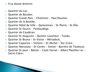 















Il ya douze districts:

Quartier du Lac.
Quartier de Bacalan.
Quartier Grand-Parc - Chartrons - Paul Doumer.
Quartier de la Bastide.
Quartier Hôtel de Ville - Quinconces - St-Pierre - St-Éloi.
Quartier St-Seurin – Fondaudège.
Quartier de Caudéran.
Quartier St-Augustin - Quintin-Loucheur – Tondu.
Quartier St-Bruno - St-Victor - Mériadeck.
Quartier Capucins - Victoire - St-Michel - Ste-Croix.
Quartier Nansouty - St-Genès - Simiot - Barrière de Toulouse.
Quartier St-Jean - Belcier - Carle Vernet - Albert Plantilla:1er Sacré-Cœur.

 