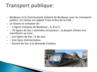 









Bordeaux et la Communauté Urbaine de Bordeaux avec les transports
publics. Ce réseau est appelé Tram et Bus de la CUB .
Le réseau se compose de :
• 3 lignes tramway de Bordeaux , A, B et C
• 76 lignes de bus ( normales et Express) , la plupart d'entre eux
transfèrent au tram .
• Les lignes de bus 14 de nuit
• Une ligne d'alimentation
• Service de bus à la demande Créabus

 