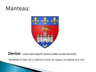 Devise:

«Lilia sola regunt lunam undas castra leonem»

"Seulement la fleur de Lis domine la lune, les vagues, le château et le lion"

 