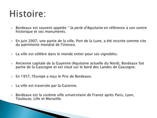 







Bordeaux est souvent appelée “ la perle d'Aquitaine en référence à son centre
historique et ses monuments.

En Juin 2007, une partie de la ville, Port de la Lune, a été inscrite comme site
du patrimoine mondial de l'Unesco.
La ville est célèbre dans le monde entier pour ses vignobles.
Ancienne capitale de la Guyenne (Aquitaine actuelle du Nord), Bordeaux fait
partie de la Gascogne et est situé sur le bord des Landes de Gascogne.



En 1957, l'Europe a reçu le Prix de Bordeaux.



La ville est traversée par la Garonne.



Bordeaux est la sixième ville universitaire de France après Paris, Lyon,
Toulouse, Lille et Marseille.

 