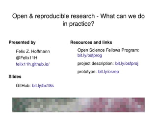 Open & reproducible research - What can we do
in practice?
Presented by
Felix Z. Hoﬀmann
@Felix11H
felix11h.github.io/
Slides
GitHub: bit.ly/bx18s
Resources and links
Open Science Fellows Program:
bit.ly/osfprog
project description: bit.ly/osfproj
prototype: bit.ly/osrep
 