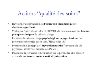 Actions “qualité des soins”
• Développer des programmes d’éducation thérapeutique et
d’accompagnement
• Veiller par l’intermédiaire des COREVIH à la mise en œuvre des bonnes
pratiques cliniques de prise en charge
• Renforcer la prise en charge psychologique et psychiatrique des
personnes concernées par le VIH/SIDA et les IST
• Promouvoir le concept de “prévention positive” (soutien à la vie
psychique, affective et sexuelle des PVVIH)
• Poursuivre la recherche et l’évaluation sur la pertinence et la mise en
œuvre du traitement comme outil de prévention
 