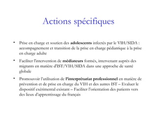 Actions spécifiques
• Prise en charge et soutien des adolescents infectés par le VIH/SIDA :
accompagnement et transition de la prise en charge pédiatrique à la prise
en charge adulte
• Faciliter l'intervention de médiateurs formés, intervenant auprès des
migrants en matière d'IST/VIH/SIDA dans une approche de santé
globale
• Promouvoir l’utilisation de l’interprétariat professionnel en matière de
prévention et de prise en charge du VIH et des autres IST – Evaluer le
dispositif exérimental existant – Faciliter l’orientation des patients vers
des lieux d’apprentissage du français
 