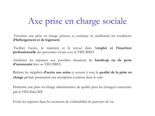 Axe prise en charge sociale
Favoriser une prise en charge précoce et continue en améliorant les conditions
d’hébergement et de logement
Faciliter l’accès, le maintien et le retour dans l’emploi et l’insertion
professionnelle des personnes vivant avec le VIH/SIDA
Améliorer les réponses aux possibles situations de handicap ou de perte
d’autonomie liées au VIH/SIDA
Réduire les inégalités d’accès aux soins et assurer à tous la qualité de la prise en
charge globale permettant une inscription continue dans le soin
Permettre une prise en charge administrative de qualité pour les étrangers concernés
par le VIH/Sida/IST
Eviter les ruptures dans les moments de vulnérabilité du parcours de vie
 