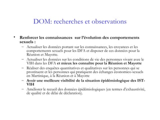 DOM: recherches et observations
• Renforcer les connaissances sur l’évolution des comportements
sexuels :
– Actualiser les données portant sur les connaissances, les croyances et les
comportements sexuels pour les DFA et disposer de ces données pour la
Réunion et Mayotte.
– Actualiser les données sur les conditions de vie des personnes vivant avec le
VIH dans les DFA et mieux les connaître pour la Réunion et Mayotte
– Réaliser des enquêtes quantitatives et qualitatives sur les personnes qui se
prostituent et les personnes qui pratiquent des échanges économico-sexuels
en Martinique, à la Réunion et à Mayotte
– Avoir une meilleure visibilité de la situation épidémiologique des IST-
VIH
– Améliorer le recueil des données épidémiologiques (en termes d’exhaustivité,
de qualité et de délai de déclaration).
 