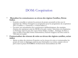 DOM: Coopération
• Mutualiser les connaissances au niveau des régions Caraïbes, Océan
Indien
– Soutenir, conseiller et orienter les porteurs de projets associatifs en lien avec le
ministère des Affaires Etrangères et européennes pour les programmes de coopération
(PO « Caraïbes », « Amazonie », « Océan Indien »).
– Favoriser une mutualisation des connaissances épidémiologiques, des stratégies
d’action, des opérateurs entre les DOM et les pays voisins : rencontres de coopération
et d’échange entre les pays des zones Océan Indien, Caraïbes , Amérique du Sud, et
mise en place d’une plate forme d’information, d’actions d’appui et de lutte contre le
VIH dans la Caraïbe
• Contractualiser des réseaux de soins au niveau des régions caraïbes, océan
indien
– Mettre en place des missions d’expertise sur les réseaux de soins et contractualiser les
projets de soins et dépistages entre les pays limitrophes ou voisins. comme cela est
prévu dans le projet INTERREG d’observatoire intercaraïbéen du VIH 
 