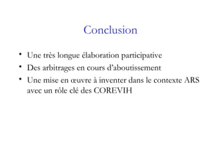 Conclusion
• Une très longue élaboration participative
• Des arbitrages en cours d’aboutissement
• Une mise en œuvre à inventer dans le contexte ARS
avec un rôle clé des COREVIH
 