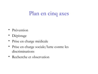 Plan en cinq axes
• Prévention
• Dépistage
• Prise en charge médicale
• Prise en charge sociale/lutte contre les
discriminations
• Recherche et observation
 