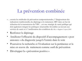 La prévention combinée
« …associe les méthodes de prévention comportementales, l ’élargissement des
indications traditionnelles du dépistage et le traitement ARV dans un but de
réduction de la transmission du VIH….est une stratégie de santé publique qui
doit également intégrer les politiques structurelles favorables au recours aux
services de santé et à l ’amélioration des conditions de vie. » Rapport d ’experts 2010
• Renforcer le dépistage
• Améliorer l’efficacité du dispositif d’accompagnement « post
annonce » du diagnostic jusqu’à l’entrée dans le soin
• Poursuivre la recherche et l’évaluation sur la pertinence et la
mise en œuvre du traitement comme outil de prévention
• Développer la « prévention positive »
 