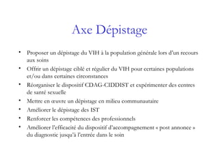 Axe Dépistage
• Proposer un dépistage du VIH à la population générale lors d’un recours
aux soins
• Offrir un dépistage ciblé et régulier du VIH pour certaines populations
et/ou dans certaines circonstances
• Réorganiser le dispositif CDAG-CIDDIST et expérimenter des centres
de santé sexuelle
• Mettre en œuvre un dépistage en milieu communautaire
• Améliorer le dépistage des IST
• Renforcer les compétences des professionnels
• Améliorer l’efficacité du dispositif d’accompagnement « post annonce »
du diagnostic jusqu’à l’entrée dans le soin
 