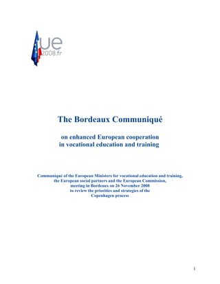 The Bordeaux Communiqué
            on enhanced European cooperation
           in vocational education and training



Communiqué of the European Ministers for vocational education and training,
      the European social partners and the European Commission,
               meeting in Bordeaux on 26 November 2008
               to review the priorities and strategies of the
                           Copenhagen process




                                                                              1
 