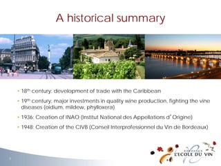 • 18th century: development of trade with the Caribbean
• 19th century: major investments in quality wine production, fighting the vine
diseases (oidium, mildew, phylloxera)
• 1936: Creation of INAO (Institut National des Appellations d’Origine)
• 1948: Creation of the CIVB (Conseil Interprofessionnel du Vin de Bordeaux)
A historical summary
3
 