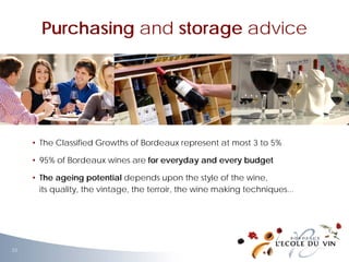 • The Classified Growths of Bordeaux represent at most 3 to 5%
• 95% of Bordeaux wines are for everyday and every budget
• The ageing potential depends upon the style of the wine,
its quality, the vintage, the terroir, the wine making techniques...
Purchasing and storage advice
33
 