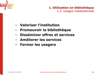 1. Utilisation en bibliothèque 1.3. Usages institutionnels Valoriser l’institution Promouvoir la bibliothèque Disséminer offres et services Améliorer les services Former les usagers Vendredi 09 avril 2010 Des réseaux sociaux et des bibliothèques 