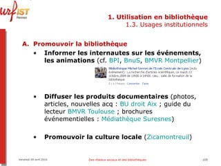 1. Utilisation en bibliothèque 1.3. Usages institutionnels Promouvoir la bibliothèque Informer les internautes sur les événements, les animations  (cf.  BPI ,  BnuS ,  BMVR Montpellier ) Diffuser les produits documentaires  (photos, articles, nouvelles acq :  BU droit Aix  ; guide du lecteur  BMVR Toulouse  ; brochures événementielles :  Médiathèque Suresnes ) Promouvoir la culture locale  ( Zicamontreuil ) Vendredi 09 avril 2010 Des réseaux sociaux et des bibliothèques 