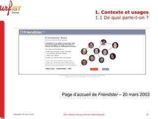 1. Contexte et usages 1.1 De quoi parle-t-on ? Vendredi 09 avril 2010 Des réseaux sociaux et des bibliothèques Page d’accueil de  Friendster  – 20 mars 2003 