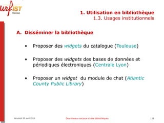 1. Utilisation en bibliothèque 1.3. Usages institutionnels Disséminer la bibliothèque Proposer des  widgets  du catalogue ( Toulouse ) Proposer des  widgets  des bases de données et périodiques électroniques ( Centrale Lyon ) Proposer un  widget   du module de chat ( Atlantic   County  Public  Library )  Vendredi 09 avril 2010 Des réseaux sociaux et des bibliothèques 