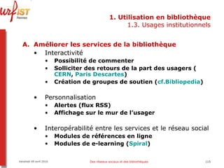 1. Utilisation en bibliothèque 1.3. Usages institutionnels Améliorer les services de la bibliothèque Interactivité  Possibilité de commenter Solliciter des retours de la part des usagers ( CERN ,  Paris Descartes ) Création de groupes de soutien ( cf.Bibliopedia ) Personnalisation Alertes (flux RSS) Affichage sur le mur de l’usager Interopérabilité entre les services et le réseau social Modules de références en ligne Modules de e-learning ( Spiral ) Vendredi 09 avril 2010 Des réseaux sociaux et des bibliothèques 