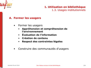 1. Utilisation en bibliothèque 1.3. Usages institutionnels Former les usagers Former les usagers Appréhension et compréhension de l’environnement Évaluation de l’information Création de contenu Respect des contraintes légales Construire des communautés d’usagers Vendredi 09 avril 2010 Des réseaux sociaux et des bibliothèques 