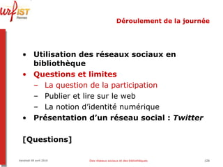 Déroulement de la journée Utilisation des réseaux sociaux en bibliothèque Questions et limites La question de la participation Publier et lire sur le web La notion d’identité numérique Présentation d’un réseau social :  Twitter [Questions] Vendredi 09 avril 2010 Des réseaux sociaux et des bibliothèques 
