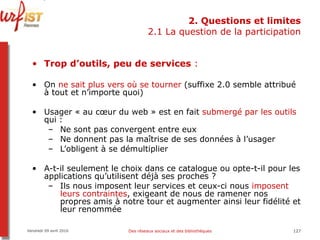 2. Questions et limites 2.1 La question de la participation Trop d’outils, peu de services  :  On  ne sait plus vers où se tourner  (suffixe 2.0 semble attribué à tout et n’importe quoi) Usager « au cœur du web » est en fait  submergé par les outils  qui :  Ne sont pas convergent entre eux Ne donnent pas la maîtrise de ses données à l’usager L’obligent à se démultiplier A-t-il seulement le choix dans ce catalogue ou opte-t-il pour les applications qu’utilisent déjà ses proches ?  Ils nous imposent leur services et ceux-ci nous  imposent leurs contraintes , exigeant de nous de ramener nos propres amis à notre tour et augmenter ainsi leur fidélité et leur renommée Vendredi 09 avril 2010 Des réseaux sociaux et des bibliothèques 