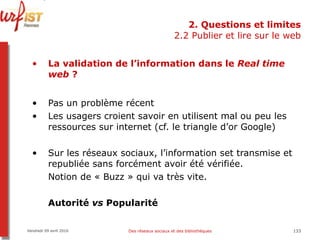 2. Questions et limites 2.2 Publier et lire sur le web La validation de l’information dans le  Real time web  ? Pas un problème récent Les usagers croient savoir en utilisent mal ou peu les ressources sur internet (cf. le triangle d’or Google) Sur les réseaux sociaux, l’information set transmise et republiée sans forcément avoir été vérifiée.  Notion de « Buzz » qui va très vite. Autorité  vs  Popularité Vendredi 09 avril 2010 Des réseaux sociaux et des bibliothèques 