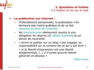 2. Questions et limites 2.2 Publier et lire sur le web La publication sur internet  :  Profondément personnelle, la publication n’en demeure pas moins publique et de ce fait  soumise au droit de l’ internet .  les  fonctionnaires  demeurent soumis à une obligation de réserve (cf.  affaire Garfield ) et un devoir de neutralité. «  écrire et publier sur un blog, c'est engager sa responsabilité sur le contenu de ce qui y est écrit  »  «  si la liberté d'expression est une liberté fondamentale, (…) il n'existe aucune liberté générale et absolue  »   Maître  Eolas Vendredi 09 avril 2010 Des réseaux sociaux et des bibliothèques 