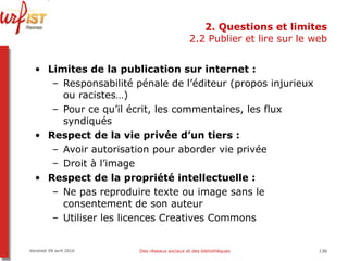 2. Questions et limites 2.2 Publier et lire sur le web Limites de la publication sur internet :  Responsabilité pénale de l’éditeur (propos injurieux ou racistes…) Pour ce qu’il écrit, les commentaires, les flux syndiqués Respect de la vie privée d’un tiers : Avoir autorisation pour aborder vie privée Droit à l’image Respect de la propriété intellectuelle : Ne pas reproduire texte ou image sans le consentement de son auteur Utiliser les licences Creatives Commons Vendredi 09 avril 2010 Des réseaux sociaux et des bibliothèques 