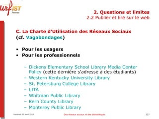 2. Questions et limites 2.2 Publier et lire sur le web C. La Charte d’Utilisation des Réseaux Sociaux (cf.  Vagabondages ) Pour les usagers Pour les professionnels Dickens  Elementary   School   Library  Media  Center   Policy  (cette dernière s'adresse à des étudiants)  Western Kentucky  University   Library   St.  Petersburg   College   Library    LITA   Whitman Public  Library   Kern   County   Library   Monterey  Public  Library   Vendredi 09 avril 2010 Des réseaux sociaux et des bibliothèques 