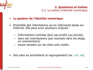 2. Questions et limites 2.3. La notion d’identité numérique La gestion de l’identité numérique Ensemble des informations qu’un internaute laisse sur Internet. Elle peut avoir plusieurs origines :  Informations rentrées dans ses profils [au pluriel],  dans ses contributions (par exemple dans les blogs, en commentaire)  traces laissées sur les sites web visités. Des sites en permettent le regroupement (ex :  Hi,  im ) Vendredi 09 avril 2010 Des réseaux sociaux et des bibliothèques 