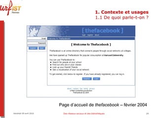 1. Contexte et usages 1.1 De quoi parle-t-on ? Vendredi 09 avril 2010 Des réseaux sociaux et des bibliothèques Page d’accueil de  thefacebook  – février 2004 