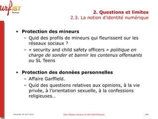 2. Questions et limites 2.3. La notion d’identité numérique Protection des mineurs Quid des profils de mineurs qui fleurissent sur les réseaux sociaux ?  «  security and child safety officers  » politique en charge de sonder et bannir les contenus offensants ou  SL Teens Protection des données personnelles Affaire Garffield. Quid des questions relatives aux opinions, à la vie privée, à l’orientation sexuelle, à la confessions religieuses… Vendredi 09 avril 2010 Des réseaux sociaux et des bibliothèques 