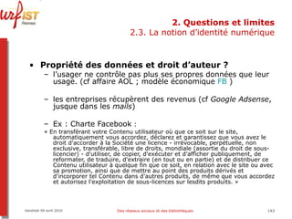 2. Questions et limites 2.3. La notion d’identité numérique Propriété des données et droit d’auteur ?  l’usager ne contrôle pas plus ses propres données que leur usage. (cf affaire AOL ; modèle économique  FB  ) les entreprises récupèrent des revenus (cf  Google Adsense , jusque dans les  mails ) Ex : Charte Facebook  :  « En transférant votre Contenu utilisateur où que ce soit sur le site, automatiquement vous accordez, déclarez et garantissez que vous avez le droit d'accorder à la Société une licence - irrévocable, perpétuelle, non exclusive, transférable, libre de droits, mondiale (assortie du droit de sous-licencier) - d'utiliser, de copier, d'exécuter et d'afficher publiquement, de reformater, de traduire, d'extraire (en tout ou en partie) et de distribuer ce Contenu utilisateur à quelque fin que ce soit, en relation avec le site ou avec sa promotion, ainsi que de mettre au point des produits dérivés et d'incorporer tel Contenu dans d'autres produits, de même que vous accordez et autorisez l'exploitation de sous-licences sur lesdits produits. »  Vendredi 09 avril 2010 Des réseaux sociaux et des bibliothèques 